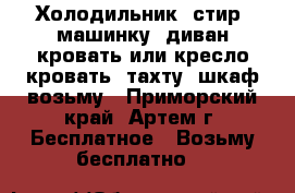 Холодильник, стир. машинку, диван-кровать или кресло-кровать, тахту, шкаф возьму - Приморский край, Артем г. Бесплатное » Возьму бесплатно   